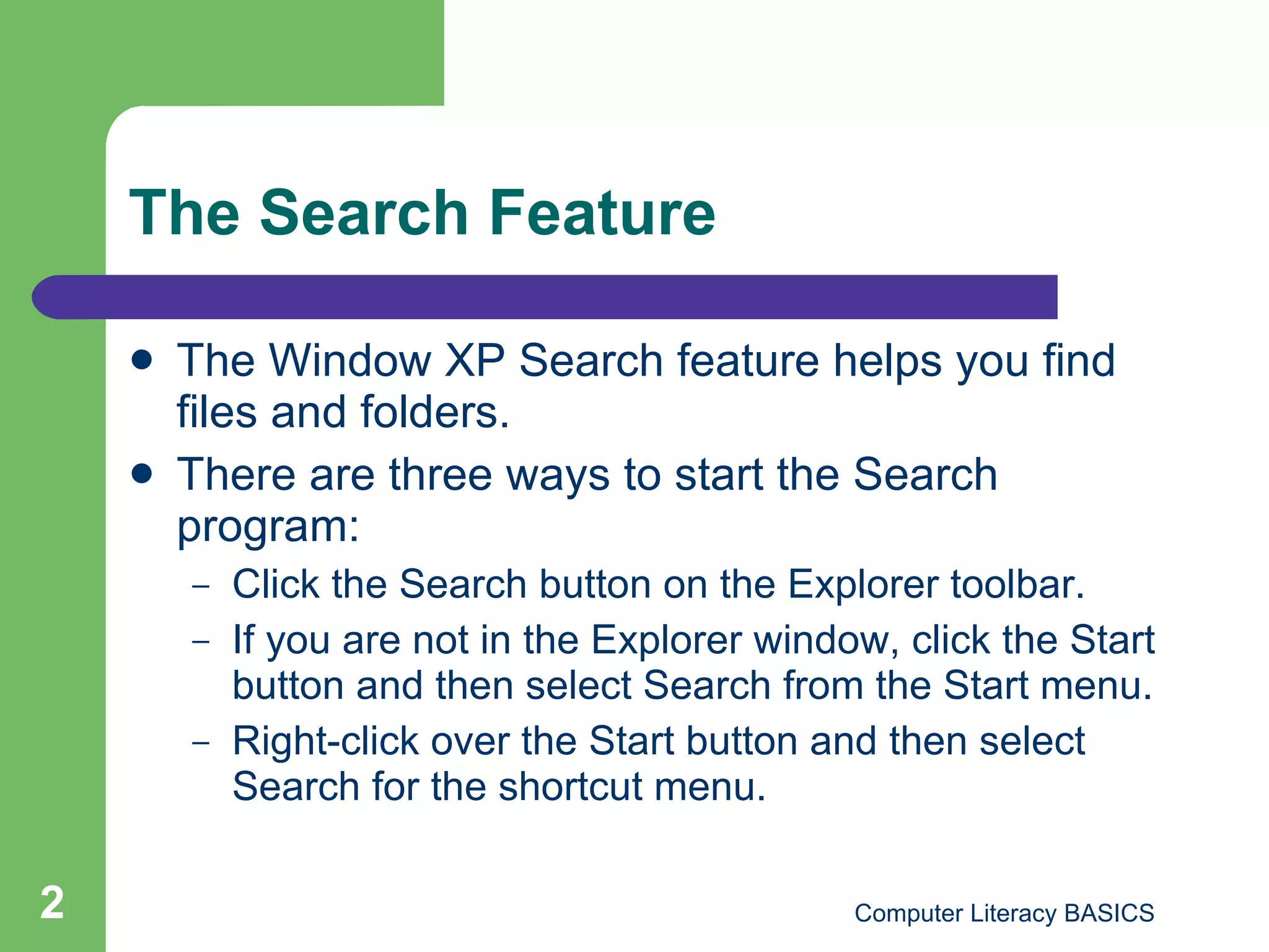 The Search Feature The Window XP Search feature helps you find files and folders. There are three ways to start the Search program: Click the Search button on the Explorer toolbar. If you are not in the Explorer window, click the Start button and then select Search from the Start menu. Right-click over the Start button and then select Search for the shortcut menu. 