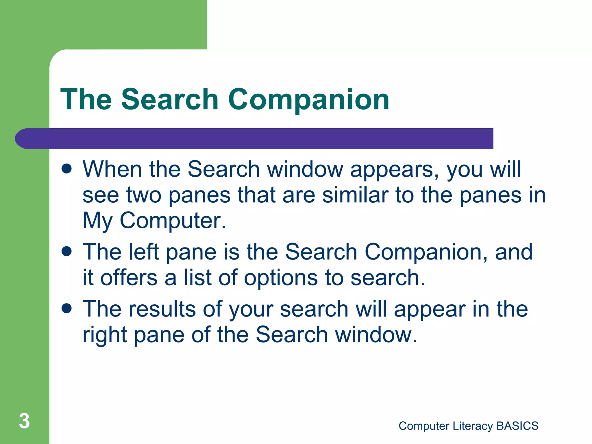 The Search Companion When the Search window appears, you will see two panes that are similar to the panes in My Computer. The left pane is the Search Companion, and it offers a list of options to search. The results of your search will appear in the right pane of the Search window. 