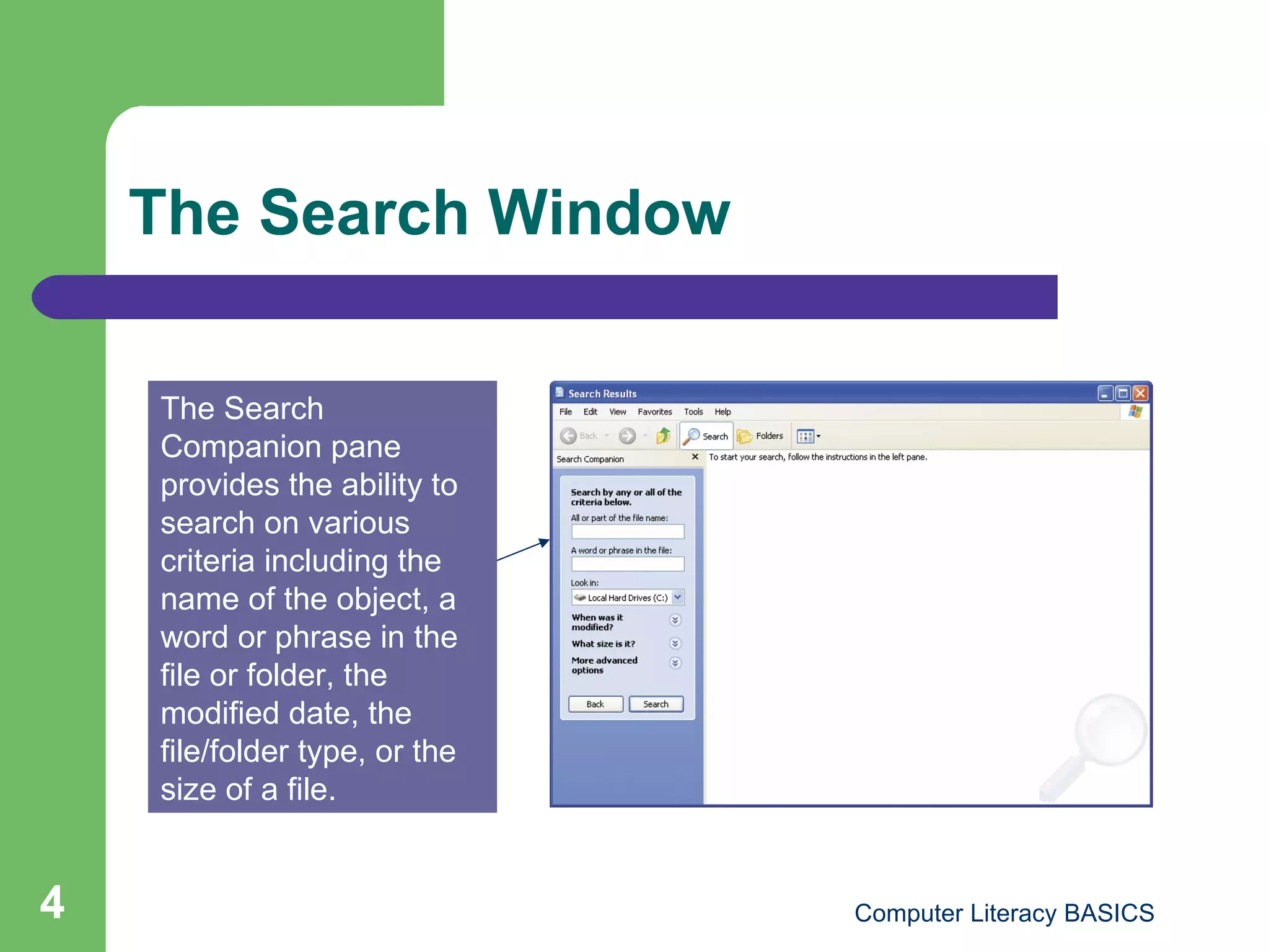 The Search Window The Search Companion pane provides the ability to  search on various criteria including the name of the object, a word or phrase in the file or folder, the modified date, the file/folder type, or the size of a file. 