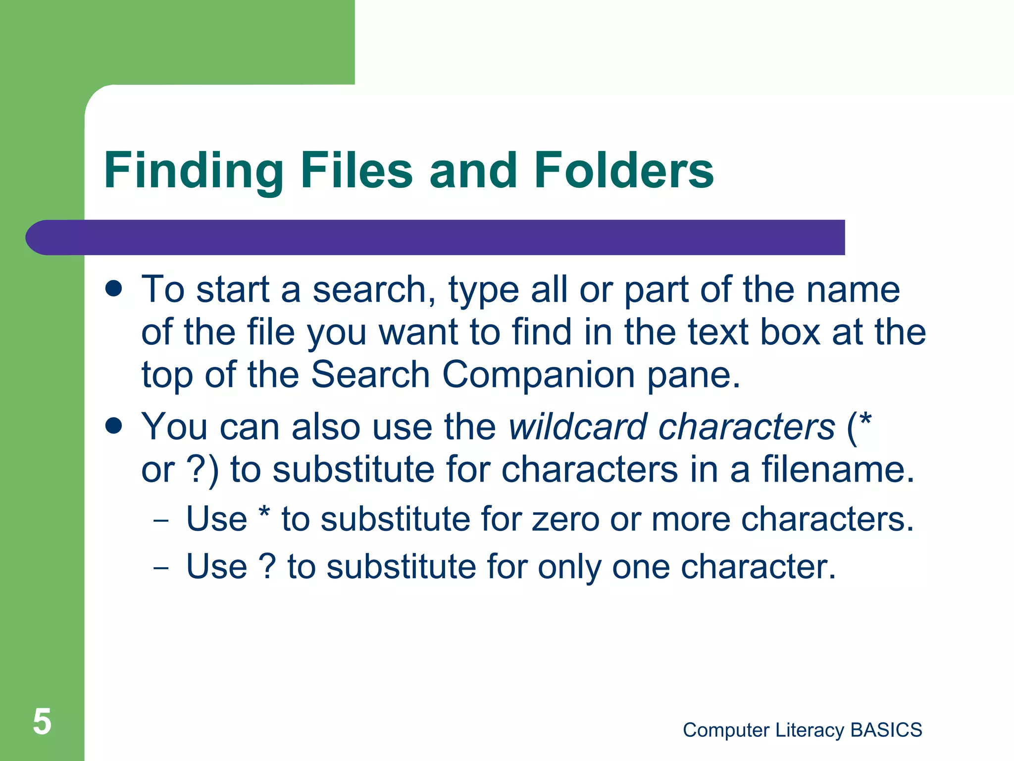 Finding Files and Folders To start a search, type all or part of the name of the file you want to find in the text box at the top of the Search Companion pane. You can also use the  wildcard characters  (* or ?) to substitute for characters in a filename. Use * to substitute for zero or more characters. Use ? to substitute for only one character.   