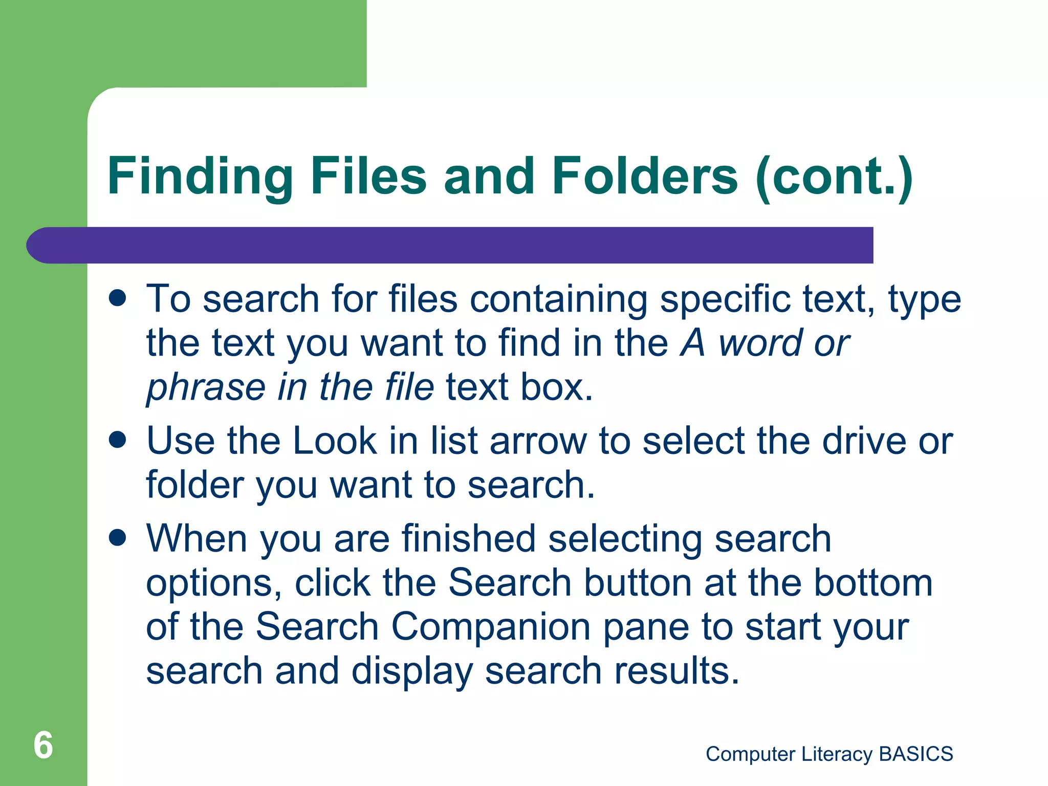 Finding Files and Folders (cont.) To search for files containing specific text, type the text you want to find in the  A word or phrase in the file  text box. Use the Look in list arrow to select the drive or folder you want to search. When you are finished selecting search options, click the Search button at the bottom of the Search Companion pane to start your search and display search results. 