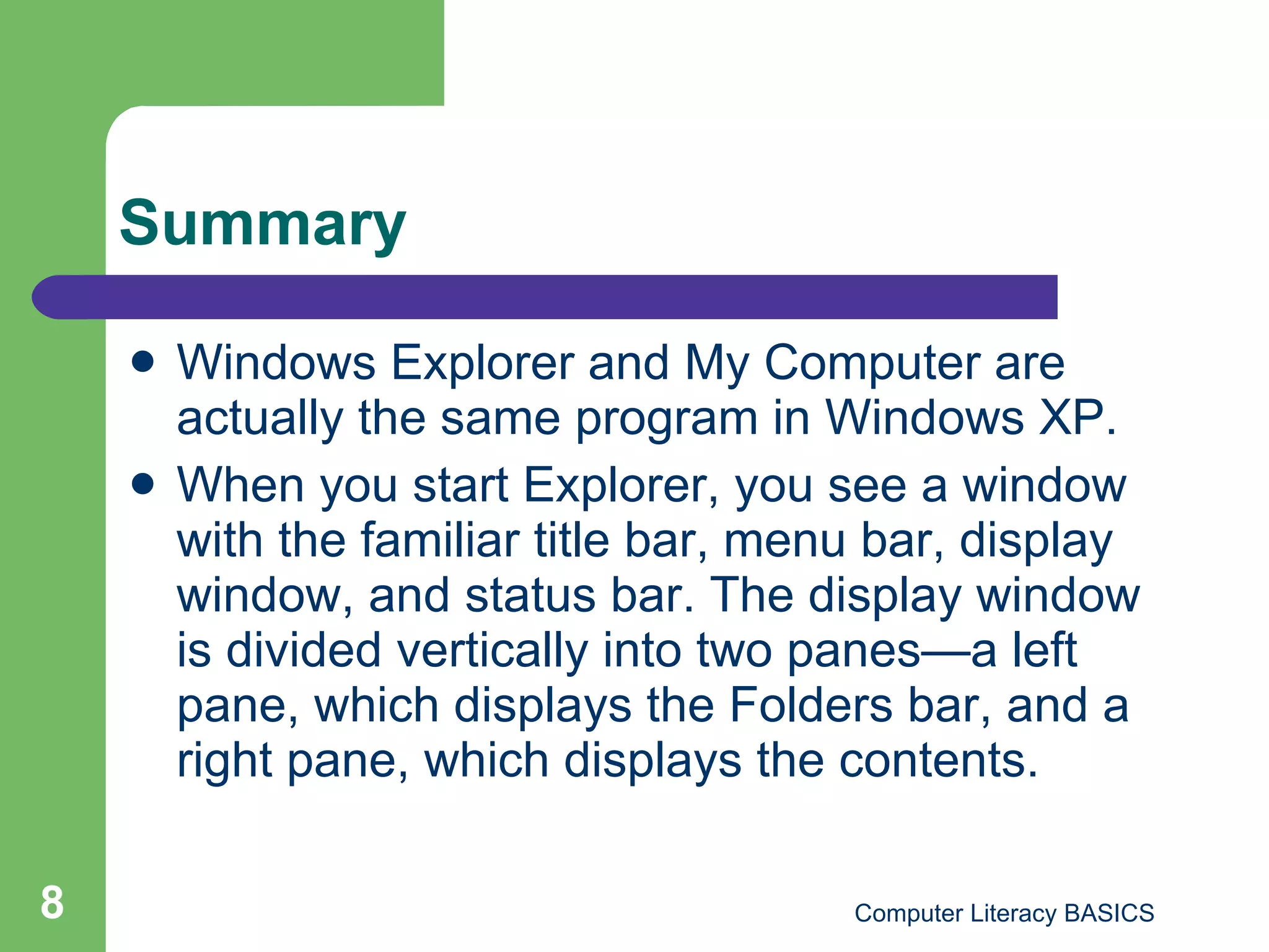 Summary Windows Explorer and My Computer are actually the same program in Windows XP.  When you start Explorer, you see a window with the familiar title bar, menu bar, display window, and status bar. The display window is divided vertically into two panes—a left pane, which displays the Folders bar, and a right pane, which displays the contents. 