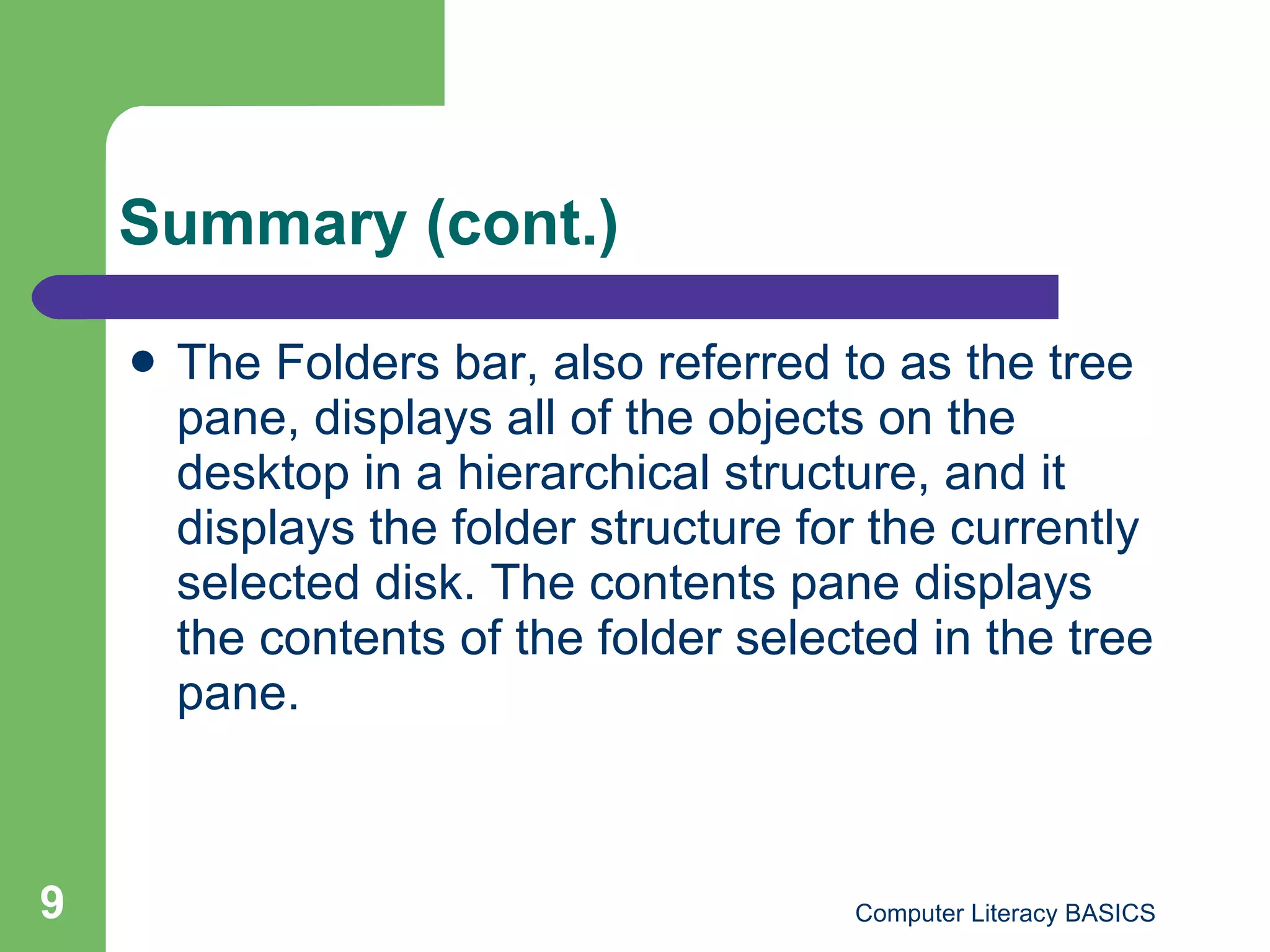 Summary (cont.) The Folders bar, also referred to as the tree pane, displays all of the objects on the desktop in a hierarchical structure, and it displays the folder structure for the currently selected disk. The contents pane displays the contents of the folder selected in the tree pane. 