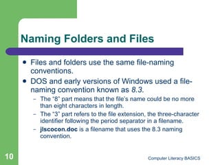 Naming Folders and Files Files and folders use the same file-naming conventions. DOS and early versions of Windows used a file-naming convention known as  8.3 . The “8” part means that the file’s name could be no more than eight characters in length. The “3” part refers to the file extension, the three-character identifier following the period separator in a filename. jlscocon.doc  is a filename that uses the 8.3 naming convention. 