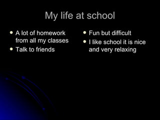 My life at school A lot of homework from all my classes Talk to friends Fun but difficult I like school it is nice and very relaxing 