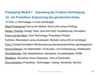 by: Dipl.-Ing. Tadeusz Ciundziewicki 
21 
Prototyping Modell 1 Erprobung der Funktion Vorfertigung 
für die Produktion, Engineering des genetischen Kodes. 
In Time, in Technologie, in Cost and Budget 
Rapid Prototyping Time to the Market, Demo Unit versus Prototyp 
Design Thinking: Design Tools, (soft and hard) Visualisierung, Simulation 
Fokus auf das Neue, Core Technology, Proprietary Product 
Funktion, Reduzieren versus Ausbauen, Modular versus Ed-on anhängen 
Form: Produkt Architektur Miniaturisierung Komponentendichte, gendergerecht 
Kommunikation: mit Stakeholder, mit Kunden, mit Fachberatung, Wettbewerb 
Test Methoden: Ziel (Spezifikation), Standards, Zuverlässigkeit, MTBF 
Ökobilanz, Recycling versus Reparatur, Cost of Ownership 
Documentation: Produktion, Technologie, Tooling, Vendorlist, Service  