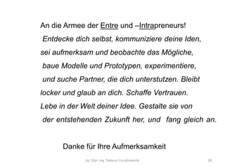 by: Dipl.-Ing. Tadeusz Ciundziewicki 
28 
An die Armee der Entre und –Intrapreneurs! 
Entdecke dich selbst, kommuniziere deine Iden, 
sei aufmerksam und beobachte das Mögliche, 
baue Modelle und Prototypen, experimentiere, 
und suche Partner, die dich unterstutzen. Bleibt 
locker und glaub an dich. Schaffe Vertrauen. 
Lebe in der Welt deiner Idee. Gestalte sie von 
der entstehenden Zukunft her, und fang gleich an. 
Danke für Ihre Aufmerksamkeit 
