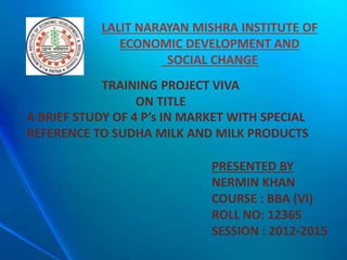 TRAINING PROJECT VIVA
ON TITLE
A BRIEF STUDY OF 4 P’s IN MARKET WITH SPECIAL
REFERENCE TO SUDHA MILK AND MILK PRODUCTS
PRESENTED BY
NERMIN KHAN
COURSE : BBA (VI)
ROLL NO: 12365
SESSION : 2012-2015
LALIT NARAYAN MISHRA INSTITUTE OF
ECONOMIC DEVELOPMENT AND
SOCIAL CHANGE
 