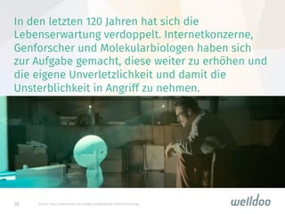 30
In den letzten 120 Jahren hat sich die
Lebenserwartung verdoppelt. Internetkonzerne,
Genforscher und Molekularbiologen haben sich
zur Aufgabe gemacht, diese weiter zu erhöhen und
die eigene Unverletzlichkeit und damit die
Unsterblichkeit in Angriff zu nehmen.

Quelle: http://www.wired.com/images_blogs/design/2014/01/her5.jpg
 