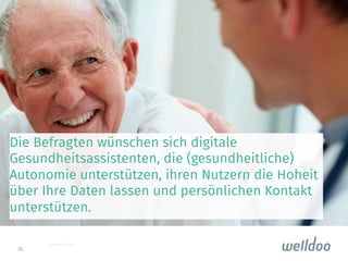 36
Die Befragten wünschen sich digitale
Gesundheitsassistenten, die (gesundheitliche)
Autonomie unterstützen, ihren Nutzern die Hoheit
über Ihre Daten lassen und persönlichen Kontakt
unterstützen.

Quelle: fotoolia
 