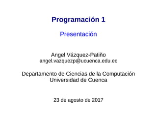 Programación 1
Presentación
Angel Vázquez-Patiño
angel.vazquezp@ucuenca.edu.ec
Departamento de Ciencias de la Computación
Universidad de Cuenca
6 de marzo de 2017
 