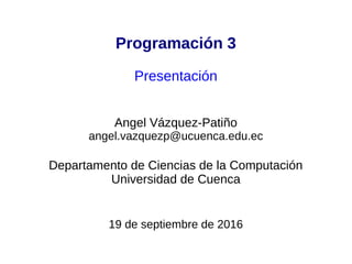 Programación 3
Presentación
Angel Vázquez-Patiño
angel.vazquezp@ucuenca.edu.ec
Departamento de Ciencias de la Computación
Universidad de Cuenca
6 de marzo de 2017
 