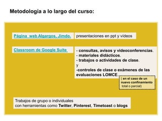 Metodología a lo largo del curso:
presentaciones en ppt y vídeos
Classroom de Google Suite
Página web Algargos, Jimdo.
- consultas, avisos y videoconferencias.
- materiales didácticos.
- trabajos o actividades de clase.
y
-controles de clase o exámenes de las
evaluaciones LOMCE.
( en el caso de un
nuevo confinamiento
total o parcial)
Trabajos de grupo o individuales
con herramientas como Twitter, Pinterest, Timetoast o blogs
 