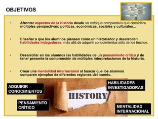 OBJETIVOS
• Afrontar aspectos de la historia desde un enfoque comparativo que considere
múltiples perspectivas: políticas, económicas, sociales y culturales...
• Enseñar a que los alumnos piensen como un historiador y desarrollen
habilidades indagadoras, más allá de adquirir conocimientos sólo de los hechos.
• Desarrollar en los alumnos las habilidades de un pensamiento crítico y de
tener presente la comprensión de múltiples interpretaciones de la historia.
• Crear una mentalidad internacional al buscar que los alumnos
comparen ejemplos de diferentes regiones del mundo.
ADQUIRIR
CONOCIMIENTOS
HABILIDADES
INVESTIGADORAS
PENSAMIENTO
CRÍTICO MENTALIDAD
INTERNACIONAL
 