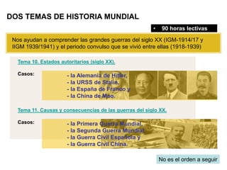 Tema 10. Estados autoritarios (siglo XX).
Casos:
Tema 11. Causas y consecuencias de las guerras del siglo XX.
Casos:
DOS TEMAS DE HISTORIA MUNDIAL
• 90 horas lectivas
Nos ayudan a comprender las grandes guerras del siglo XX (IGM-1914/17 y
IIGM 1939/1941) y el periodo convulso que se vivió entre ellas (1918-1939)
No es el orden a seguir
- la Primera Guerra Mundial,
- la Segunda Guerra Mundial,
- la Guerra Civil Española y
- la Guerra Civil China.
- la Alemania de Hitler,
- la URSS de Stalin,
- la España de Franco y
- la China de Mao.
 