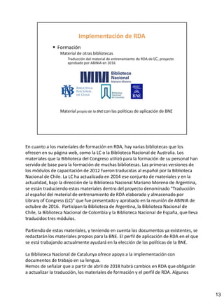 En cuanto a los materiales de formación en RDA, hay varias bibliotecas que los
ofrecen en su página web, como la LC o la Biblioteca Nacional de Australia. Los
materiales que la Biblioteca del Congreso utilizó para la formación de su personal han
servido de base para la formación de muchas bibliotecas. Las primeras versiones de
los módulos de capacitación de 2012 fueron traducidas al español por la Biblioteca
Nacional de Chile. La LC ha actualizado en 2014 ese conjunto de materiales y en la
actualidad, bajo la dirección de la Biblioteca Nacional Mariano Moreno de Argentina,
se están traduciendo estos materiales dentro del proyecto denominado "Traducción
al español del material de entrenamiento de RDA elaborado y almacenado por
Library of Congress (LC)" que fue presentado y aprobado en la reunión de ABINIA de
octubre de 2016. Participan la Biblioteca de Argentina, la Biblioteca Nacional de
Chile, la Biblioteca Nacional de Colombia y la Biblioteca Nacional de España, que lleva
traducidos tres módulos.
Partiendo de estos materiales, y teniendo en cuenta los documentos ya existentes, se
redactarán los materiales propios para la BNE. El perfil de aplicación de RDA en el que
se está trabajando actualmente ayudará en la elección de las políticas de la BNE.
La Biblioteca Nacional de Catalunya ofrece apoyo a la implementación con
documentos de trabajo en su lengua.
Hemos de señalar que a partir de abril de 2018 habrá cambios en RDA que obligarán
a actualizar la traducción, los materiales de formación y el perfil de RDA. Algunos
13
 