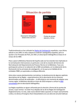 Tradicionalmente se han utilizado las Reglas de Catalogación españolas, cuya última
edición es de 1999. En ellas subyace la tradición catalográfica española, pero se
ajustan a los Principios de París, de 1961 y la descripción bibliográfica se basa en el
corpus de las ISBD.
Poco a poco la Biblioteca Nacional de España cada vez fue estando más implicada en
la normalización internacional, en particular a raíz de la creación del Servicio de
Normalización del Departamento de Proceso Técnico en la Biblioteca. Tuvo una
participación activa en la redacción de la ISBD consolidada y en la elaboración de la
Declaración de los principios de catalogación, en los que ya se hablaba de las
entidades FRBR y se apreciaba un enfoque diferente.
Ante estos nuevos planteamientos normativos, la obsolescencia de algunos capítulos
descriptivos de las Reglas --especialmente el de la descripción de los entonces
denominados archivos de ordenador--, la dificultad en ese momento de adoptar unas
nuevas reglas, la Biblioteca decidió en enero de 2010 empezar a utilizar la ISBD
consolidada para la descripción bibliográfica.
Las Reglas españolas se siguen utilizando para la elección y forma de los puntos de
acceso, cuyas normas no están muy alejadas de las de las Reglas de Catalogación
Angloamericanas. Es más, cada nueva edición había supuesto un mayor acercamiento
a ellas y la Library of Congress Rule Interpretations era una obra de consulta habitual.
2
 