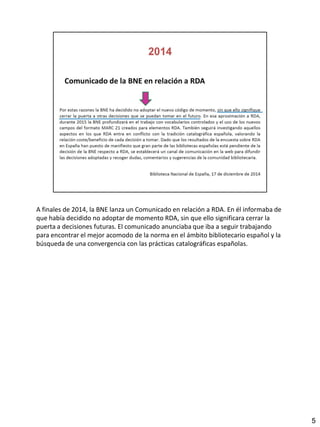 A finales de 2014, la BNE lanza un Comunicado en relación a RDA. En él informaba de
que había decidido no adoptar de momento RDA, sin que ello significara cerrar la
puerta a decisiones futuras. El comunicado anunciaba que iba a seguir trabajando
para encontrar el mejor acomodo de la norma en el ámbito bibliotecario español y la
búsqueda de una convergencia con las prácticas catalográficas españolas.
5
 