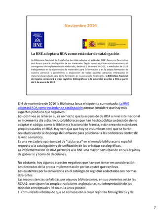 El 4 de noviembre de 2016 la Biblioteca lanza el siguiente comunicado: La BNE
adoptará RDA como estándar de catalogación porque considera que hay más
aspectos positivos que negativos.
Los positivos se refieren a , es un hecho que la expansión de RDA a nivel internacional
se incrementa día a día. Incluso bibliotecas que han hecho pública su decisión de no
adaptar el código, como la Biblioteca Nacional de Francia, están creando estándares
propios basados en RDA. Hay ventajas que hoy se vislumbran pero que se harán
realidad cuando se disponga del software para posicionar a las bibliotecas dentro de
la web semántica.
Es una verdadera oportunidad de “tabla rasa” en el mundo bibliotecario español
respecto a la catalogación y de unificación de las prácticas catalográficas.
La implementación de RDA permitirá a la BNE una mayor participación en sus órganos
de gobierno y toma de decisiones.
No obstante, hay algunos aspectos negativos que hay que tomar en consideración:
Los derivados de la propia implementación por los costes que conlleva.
Los existentes por la convivencia en el catálogo de registros redactados con normas
diferentes.
Las inconsistencias señaladas por algunos bibliotecarios: en sus cimientos están las
RCAA2, que siguen las propias tradiciones anglosajonas; su interpretación de los
modelos conceptuales FR no es la única posible.
El comunicado informa de que se comenzarán a crear registros bibliográficos y de
7
 