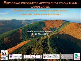 EXPLORING INTEGRATED APPROACHES TO CULTURAL
LANDSCAPES
CURRENT STRATEGIES, PROBLEMS AND POTENTIAL
– IRON AGE OPPIDA AS A CASE STUDY –
REFIT WORKSHOP 1 (BIBRACTE)
21-23 MARCH 2016
 