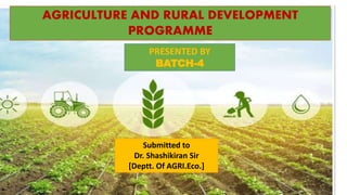 AGRICULTURE AND RURAL DEVELOPMENT
PROGRAMME
PRESENTED BY
BATCH-4
Submitted to
Dr. Shashikiran Sir
[Deptt. Of AGRI.Eco.]
 