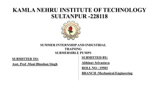 KAMLA NEHRU INSTITUTE OF TECHNOLOGY
SULTANPUR -228118
SUBMITTED TO:
Asst. Prof .Mani Bhushan Singh
SUBMITTED BY:
Abhinav Srivastava
ROLL NO : 19503
BRANCH :Mechanical Engineering
SUMMER INTERNSHIPAND INDUSTRIAL
TRAINING
SUBMERSIBLE PUMPS
 