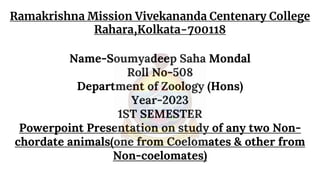Ramakrishna Mission Vivekananda Centenary College
Rahara,Kolkata-700118
Name-Soumyadeep Saha Mondal
Roll No-508
Department of Zoology (Hons)
Year-2023
1ST SEMESTER
Powerpoint Presentation on study of any two Non-
chordate animals(one from Coelomates & other from
Non-coelomates)
 