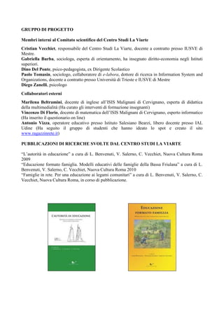 GRUPPO DI PROGETTO

Membri interni al Comitato scientifico del Centro Studi La Viarte
Cristian Vecchiet, responsabile del Centro Studi La Viarte, docente a contratto presso IUSVE di
Mestre.
Gabriella Burba, sociologa, esperta di orientamento, ha insegnato diritto-economia negli Istituti
superiori.
Dino Del Ponte, psico-pedagogista, ex Dirigente Scolastico
Paolo Tomasin, sociologo, collaboratore di e-labora, dottore di ricerca in Information System and
Organizations, docente a contratto presso Università di Trieste e IUSVE di Mestre
Diego Zanelli, psicologo
Collaboratori esterni
Marilena Beltramini, docente di inglese all’ISIS Malignani di Cervignano, esperta di didattica
della multimedialità (Ha curato gli interventi di formazione insegnanti)
Vincenzo Di Florio, docente di matematica dell’ISIS Malignani di Cervignano, esperto informatico
(Ha inserito il questionario on line)
Antonio Vizza, operatore educativo presso Istituto Salesiano Bearzi, libero docente presso IAL
Udine (Ha seguito il gruppo di studenti che hanno ideato lo spot e creato il sito
www.ragazzinrete.it)

PUBBLICAZIONI DI RICERCHE SVOLTE DAL CENTRO STUDI LA VIARTE

“L’autorità in educazione” a cura di L. Benvenuti, V. Salerno, C. Vecchiet, Nuova Cultura Roma
2009
“Educazione formato famiglia. Modelli educativi delle famiglie della Bassa Friulana” a cura di L.
Benvenuti, V. Salerno, C. Vecchiet, Nuova Cultura Roma 2010
“Famiglie in rete. Per una educazione ai legami comunitari” a cura di L. Benvenuti, V. Salerno, C.
Vecchiet, Nuova Cultura Roma, in corso di pubblicazione.
 