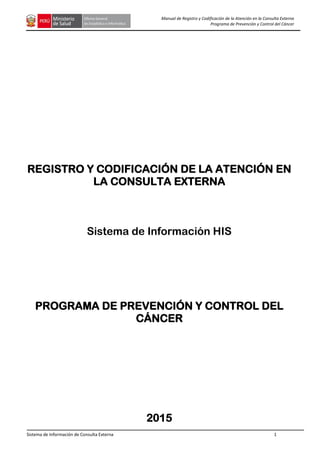Sistema de Información de Consulta Externa 1
Manual de Registro y Codificación de la Atención en la Consulta Externa
Programa de Prevención y Control del Cáncer
REGISTRO Y CODIFICACIÓN DE LA ATENCIÓN EN
LA CONSULTA EXTERNA
Sistema de Información HIS
PROGRAMA DE PREVENCIÓN Y CONTROL DEL
CÁNCER
2015
 