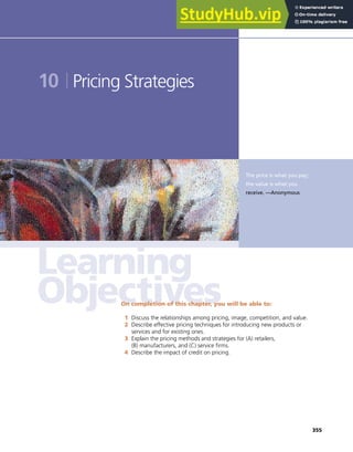 355
The price is what you pay;
the value is what you
receive. —Anonymous
10 Pricing Strategies
On completion of this chapter, you will be able to:
1 Discuss the relationships among pricing, image, competition, and value.
2 Describe effective pricing techniques for introducing new products or
services and for existing ones.
3 Explain the pricing methods and strategies for (A) retailers,
(B) manufacturers, and (C) service firms.
4 Describe the impact of credit on pricing.
 