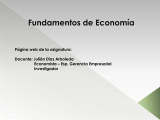 Fundamentos de Economía


Página web de la asignatura:

Docente: Julián Díaz Arboleda
         Economista – Esp. Gerencia Empresarial
         Investigador




                                                  1
 