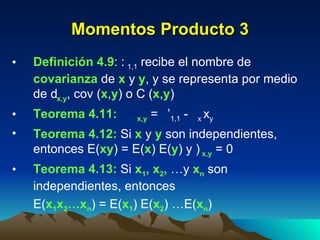 Momentos Producto 3 Definición 4.9 :   1,1  recibe el nombre de  covarianza  de  x  y  y , y se representa por medio de   x , y , cov ( x , y ) o C ( x , y ) Teorema 4.11:    x , y  =   ’ 1,1  -   x   y   Teorema 4.12:  Si  x  y  y  son independientes, entonces E( xy ) = E( x ) E( y ) y   x , y  = 0 Teorema 4.13:  Si  x 1 , x 2 ,  …y  x n  son independientes, entonces  E( x 1 x 2 …x n ) = E( x 1 ) E( x 2 ) …E( x n ) 