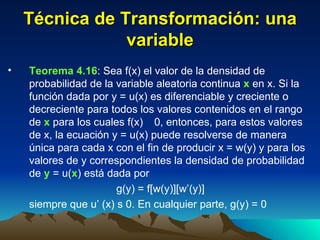 Técnica de Transformación: una variable Teorema 4.16 : Sea f(x) el valor de la densidad de probabilidad de la variable aleatoria continua  x  en x. Si la función dada por y = u(x) es diferenciable y creciente o decreciente para todos los valores contenidos en el rango de  x  para los cuales f(x)    0, entonces, para estos valores de x, la ecuación y = u(x) puede resolverse de manera única para cada x con el fin de producir x = w(y) y para los valores de y correspondientes la densidad de probabilidad de  y  = u( x ) está dada por g(y) = f[w(y)][w’(y)] siempre que u’ (x)    0. En cualquier parte, g(y) = 0  
