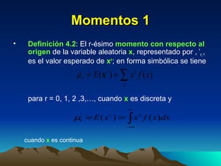 Momentos 1 Definición 4.2 : El r-ésimo  momento con respecto al origen  de la variable aleatoria  x , representado por   ’ r, , es el valor esperado de  x r ; en forma simbólica se tiene para r = 0, 1, 2 ,3,…, cuando  x  es discreta y cuando  x  es continua  
