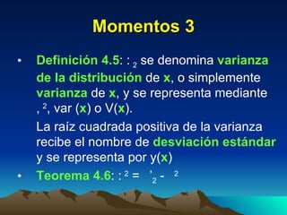 Momentos 3 Definición 4.5 :   2  se denomina  varianza de la distribución  de  x , o simplemente  varianza  de  x , y se representa mediante   2 , var ( x ) o V( x ). La raíz cuadrada positiva de la varianza recibe el nombre de  desviación estándar  y se representa por   ( x ) Teorema 4.6 :   2  =   ’ 2  -   2 