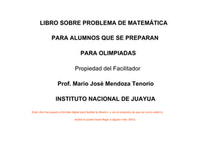 LIBRO SOBRE PROBLEMA DE MATEMÁTICA

                PARA ALUMNOS QUE SE PREPARAN

                                         PARA OLIMPIADAS

                                    Propiedad del Facilitador

                     Prof. Mario José Mendoza Tenorio

                    INSTITUTO NACIONAL DE JUAYUA

Este Libro fue pasado a formato digital para facilitar la difusión, y con el propósito de que así como usted lo

                                    recibió lo pueda hacer llegar a alguien más. SAUL
 