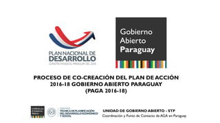 PROCESO DE CO-CREACIÓN DEL PLAN DE ACCIÓN
2016-18 GOBIERNO ABIERTO PARAGUAY
(PAGA 2016-18)
UNIDAD DE GOBIERNO ABIERTO - STP
Coordinación y Punto de Contacto de AGA en Paraguay
 