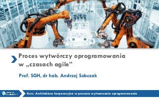 Proces wytwórczy oprogramowania
w „czasach agile”
Prof. SGH, dr hab. Andrzej Sobczak
Kurs: Architektura korporacyjna w procesie wytwarzania oprogramowania
 