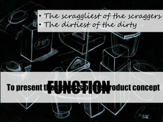 • The scraggliest of the scraggers
• The dirtiest of the dirty
FUNCTIONTo present the genesis of the product concept
 