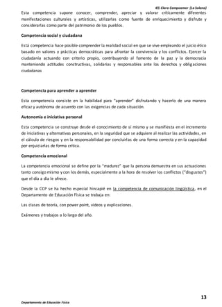 IES Clara Campoamor (La Solana)
13
Departamento de Educación Física
Esta competencia supone conocer, comprender, apreciar y valorar críticamente diferentes
manifestaciones culturales y artísticas, utilizarlas como fuente de enriquecimiento y disfrute y
considerarlas como parte del patrimonio de los pueblos.
Competencia social y ciudadana
Está competencia hace posible comprender la realidad social en que se vive empleando el juicio ético
basado en valores y prácticas democráticas para afrontar la convivencia y los conflictos. Ejercer la
ciudadanía actuando con criterio propio, contribuyendo al fomento de la paz y la democracia
manteniendo actitudes constructivas, solidarias y responsables ante los derechos y obligaciones
ciudadanas
Competencia para aprender a aprender
Esta competencia consiste en la habilidad para “aprender” disfrutando y hacerlo de una manera
eficaz y autónoma de acuerdo con las exigencias de cada situación.
Autonomía e iniciativa personal
Esta competencia se construye desde el conocimiento de sí mismo y se manifiesta en el incremento
de iniciativas y alternativas personales, en la seguridad que se adquiere al realizar las actividades, en
el cálculo de riesgos y en la responsabilidad por concluirlas de una forma correcta y en la capacidad
por enjuiciarlas de forma crítica.
Competencia emocional
La competencia emocional se define por la “madurez” que la persona demuestra en sus actuaciones
tanto consigo mismo y con los demás, especialmente a la hora de resolver los conflictos (“disgustos”)
que el día a día le ofrece.
Desde la CCP se ha hecho especial hincapié en la competencia de comunicación lingüística, en el
Departamento de Educación Física se trabaja en:
Las clases de teoría, con power point, videos y explicaciones.
Exámenes y trabajos a lo largo del año.
 