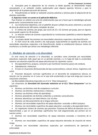 IES Clara Campoamor (La Solana)
16
Departamento de Educación Física
6. Conceptos para la adquisición de los mismos se darán apuntes, se desarrollarán mapas
conceptuales o se utilizarán medios audiovisuales para algunos aspectos técnicos y para la
observación de la propia ejecución del alumno.
7. Procedimientos en donde se realizarán sesiones prácticas y teóricas para la adquisición de los
distintos contenidos.
6. Aspectos a tener en cuenta en la aplicación didáctica:
Para finalizar se señalan una serie de condicionantes que van a hacer que la metodología aplicada
pueda variar sustancialmente estos son:
1. Las instalaciones deportivas, con un pabellón de gran calidad, tres pistas exteriores y una pista
de tierra de atletismo de 240 metros alrededor de ellas.
2. El número de alumnos por grupo, que oscila de 22 a 25 alumnos por grupo, pero en algunos
casos puede superar los 30 alumnos.
3. La relación número de alumnos-capacidad de las instalaciones (pabellón) y material deportivo
del que se dispone.
4. Los grupos donde hay alumnos con necesidades educativas especiales o de diversificación
5. El nivel inicial de cada alumno y de cada grupo, especialmente en aquellos de alumnos con
necesidades educativas especiales o de diversificación, donde se establecerán diversos niveles de
enseñanza y se tendrá que utilizar una metodología diferente
7.- Medidas de atención a la diversidad.
En este marco de atención a la diversidad, se considera como alumnado con necesidades
educativas especiales todo aquel que en un periodo concreto, o a lo largo de toda la escolaridad,
requiera una atención específica de apoyo educativo por las siguientes causas:
 Discapacidad física, psíquica, sensorial o por manifestar trastornos graves de conducta.
 Sobredotación intelectual.
 El estar en situaciones desfavorecidas de tipo socioeconómico, cultural, étnico, lingüístico o de
salud.
 Presentar desajuste curricular significativo en el desarrollo de competencias básicas en
relación con las previstas en el curso en el que está escolarizado sin que este tenga por causa las
situaciones anteriores.
Las Necesidades Educativas Especiales en el I.E.S. ‘Clara Campoamor’.
Las situaciones de diversidad del alumnado existentes en el I.E.S. ‘Clara Campoamor’ son las
siguientes:
 Alumnos con distintos nivel de competencia curricular.
 Alumnos con distintas motivaciones e intereses.
 Alumnos con distintos ritmos de aprendizaje.
 Alumnos procedentes de distintos ambientes y contextos socioculturales.
 Alumnos absentistas con edad inferior a los 16 años.
 Alumnos con desconocimiento de la lengua vehicular.
 Alumnos con necesidades específicas de apoyo educativo asociadas a déficit psíquico.
 Alumnos con necesidades específicas de apoyo educativo asociadas a discapacidad motriz.
 Un importante número de alumnos que presentan Trastorno de Déficit de Atención con y sin
hiperactividad, y que en un porcentaje significativo han sido diagnosticados por primera vez en
nuestro centro.
 Alumnos con necesidades específicas de apoyo educativo asociadas a trastornos de la
conducta.
 Alumnos con necesidades específicas de apoyo educativo derivadas de situación de menor
riesgo.
 Alumnos con necesidades educativas especiales por convalecencia de operación o
enfermedad.
 
