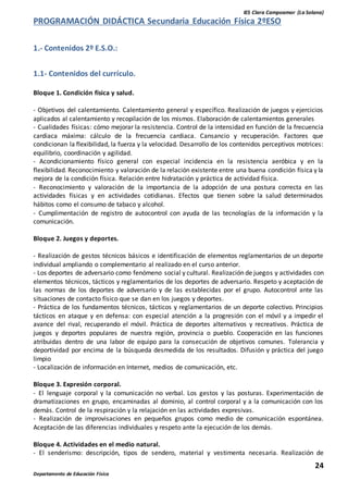 IES Clara Campoamor (La Solana)
24
Departamento de Educación Física
PROGRAMACIÓN DIDÁCTICA Secundaria Educación Física 2ºESO
1.- Contenidos 2º E.S.O.:
1.1- Contenidos del currículo.
Bloque 1. Condición física y salud.
- Objetivos del calentamiento. Calentamiento general y específico. Realización de juegos y ejercicios
aplicados al calentamiento y recopilación de los mismos. Elaboración de calentamientos generales
- Cualidades físicas: cómo mejorar la resistencia. Control de la intensidad en función de la frecuencia
cardiaca máxima: cálculo de la frecuencia cardiaca. Cansancio y recuperación. Factores que
condicionan la flexibilidad, la fuerza y la velocidad. Desarrollo de los contenidos perceptivos motrices:
equilibrio, coordinación y agilidad.
- Acondicionamiento físico general con especial incidencia en la resistencia aeróbica y en la
flexibilidad. Reconocimiento y valoración de la relación existente entre una buena condición física y la
mejora de la condición física. Relación entre hidratación y práctica de actividad física.
- Reconocimiento y valoración de la importancia de la adopción de una postura correcta en las
actividades físicas y en actividades cotidianas. Efectos que tienen sobre la salud determinados
hábitos como el consumo de tabaco y alcohol.
- Cumplimentación de registro de autocontrol con ayuda de las tecnologías de la información y la
comunicación.
Bloque 2. Juegos y deportes.
- Realización de gestos técnicos básicos e identificación de elementos reglamentarios de un deporte
individual ampliando o complementario al realizado en el curso anterior.
- Los deportes de adversario como fenómeno social y cultural. Realización de juegos y actividades con
elementos técnicos, tácticos y reglamentarios de los deportes de adversario. Respeto y aceptación de
las normas de los deportes de adversario y de las establecidas por el grupo. Autocontrol ante las
situaciones de contacto físico que se dan en los juegos y deportes.
- Práctica de los fundamentos técnicos, tácticos y reglamentarios de un deporte colectivo. Principios
tácticos en ataque y en defensa: con especial atención a la progresión con el móvil y a impedir el
avance del rival, recuperando el móvil. Práctica de deportes alternativos y recreativos. Práctica de
juegos y deportes populares de nuestra región, provincia o pueblo. Cooperación en las funciones
atribuidas dentro de una labor de equipo para la consecución de objetivos comunes. Tolerancia y
deportividad por encima de la búsqueda desmedida de los resultados. Difusión y práctica del juego
limpio
- Localización de información en Internet, medios de comunicación, etc.
Bloque 3. Expresión corporal.
- El lenguaje corporal y la comunicación no verbal. Los gestos y las posturas. Experimentación de
dramatizaciones en grupo, encaminadas al dominio, al control corporal y a la comunicación con los
demás. Control de la respiración y la relajación en las actividades expresivas.
- Realización de improvisaciones en pequeños grupos como medio de comunicación espontánea.
Aceptación de las diferencias individuales y respeto ante la ejecución de los demás.
Bloque 4. Actividades en el medio natural.
- El senderismo: descripción, tipos de sendero, material y vestimenta necesaria. Realización de
 