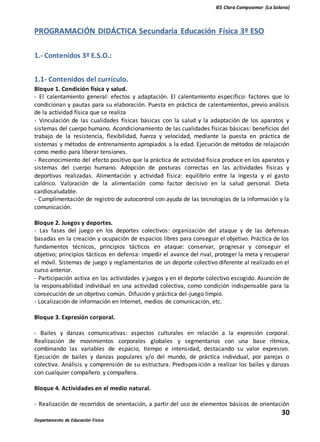 IES Clara Campoamor (La Solana)
30
Departamento de Educación Física
PROGRAMACIÓN DIDÁCTICA Secundaria Educación Física 3º ESO
1.- Contenidos 3º E.S.O.:
1.1- Contenidos del currículo.
Bloque 1. Condición física y salud.
- El calentamiento general: efectos y adaptación. El calentamiento específico: factores que lo
condicionan y pautas para su elaboración. Puesta en práctica de calentamientos, previo análisis
de la actividad física que se realiza
- Vinculación de las cualidades físicas básicas con la salud y la adaptación de los aparatos y
sistemas del cuerpo humano. Acondicionamiento de las cualidades físicas básicas: beneficios del
trabajo de la resistencia, flexibilidad, fuerza y velocidad, mediante la puesta en práctica de
sistemas y métodos de entrenamiento apropiados a la edad. Ejecución de métodos de relajación
como medio para liberar tensiones.
- Reconocimiento del efecto positivo que la práctica de actividad física produce en los aparatos y
sistemas del cuerpo humano. Adopción de posturas correctas en las actividades físicas y
deportivas realizadas. Alimentación y actividad física: equilibrio entre la ingesta y el gasto
calórico. Valoración de la alimentación como factor decisivo en la salud personal. Dieta
cardiosaludable.
- Cumplimentación de registro de autocontrol con ayuda de las tecnologías de la información y la
comunicación.
Bloque 2. Juegos y deportes.
- Las fases del juego en los deportes colectivos: organización del ataque y de las defensas
basadas en la creación y ocupación de espacios libres para conseguir el objetivo. Práctica de los
fundamentos técnicos, principios tácticos en ataque: conservar, progresar y conseguir el
objetivo; principios tácticos en defensa: impedir el avance del rival, proteger la meta y recuperar
el móvil. Sistemas de juego y reglamentarios de un deporte colectivo diferente al realizado en el
curso anterior.
- Participación activa en las actividades y juegos y en el deporte colectivo escogido. Asunción de
la responsabilidad individual en una actividad colectiva, como condición indispensable para la
consecución de un objetivo común. Difusión y práctica del-juego limpio.
- Localización de información en Internet, medios de comunicación, etc.
Bloque 3. Expresión corporal.
- Bailes y danzas comunicativas: aspectos culturales en relación a la expresión corporal.
Realización de movimientos corporales globales y segmentarios con una base rítmica,
combinando las variables de espacio, tiempo e intensidad, destacando su valor expresivo.
Ejecución de bailes y danzas populares y/o del mundo, de práctica individual, por parejas o
colectiva. Análisis y comprensión de su estructura. Predisposición a realizar los bailes y danzas
con cualquier compañero y compañera.
Bloque 4. Actividades en el medio natural.
- Realización de recorridos de orientación, a partir del uso de elementos básicos de orientación
 