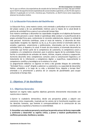 IES Clara Campoamor (La Solana)
44
Departamento de Educación Física
Por lo que se refiere a las expectativas de estudio de las familias hacia sus hijos, hay que señalar
que el 53,9 % de aquellostienenexpectativasde cursarestudiossuperiores;un 25,4 % sólo aspira a
obtener el graduado en la E.S.O.; mientras que, finalmente, un 20,4 % tiene como expectativa
alcanzar los estudios medios.
1.5. La Educación Física dentro del Bachillerato
La Educación física, como materia común, está orientada a profundizar en el conocimiento
del propio cuerpo y de sus posibilidades motrices para la mejora de la salud desde la
práctica de actividad física y para el uso activo del tiempo libre.
Esta materia contribuye a desarrollar las capacidades recogidas en el objetivo de favorecer
el desarrollo personal y social. Donde el aprendizaje debe conducir a la planificación de la
propia actividad física para, contrarrestar el creciente sedentarismo, mejorar la calidad de
vida personal. Asimismo contribuye, como el resto de materias, al desarrollo de otras
capacidades recogidas los objetivos a), b), c), j), ñ) y para orientar al alumnado sobre los
estudios superiores, universitarios y profesionales, relacionados con las ciencias de la
actividad física, el deporte y la salud. A través de esta materia, el alumnado desarrolla los
contenidos que forman parte de la competencia de autonomía, la competencia social y
ciudadana y la competencia emocional, pues la práctica regular de las actividades físicas
facilita la consolidación de actitudes de interés, disfrute, respeto, esfuerzo y cooperación.
Asimismo desarrolla otras competencias comunes como la comunicación lingüística y el
tratamiento de la información y competencia digital; y específicas, especialmente la
competencia científica y tecnológica en lo relativo a la salud.
La programación didáctica se organiza en torno a dos grandes bloques de contenidos:
“Actividad física y salud” dirigido a potenciar su autonomía y su capacidad de desarrollar
hábitos saludables a lo largo de su vida, y Actividad física, deporte y tiempo libre”
orientado a la presentación y práctica de un conjunto de posibilidades para ocupar
activamente el tiempo libre.
2.- Objetivos 1º de Bachillerato
2.1.- Objetivos Generales
Aparecen en negrita todos aquellos objetivos generales directamente relacionados con
nuestra área o materia:
1.-Ejercer la ciudadanía democrática, desde una perspectiva global, y adquirir una
conciencia cívica responsable, inspirada por los valores de la Constitución española y por
los derechos humanos, que fomente la corresponsabilidad en la construcción de una
sociedad justa y equitativa y favorezca la sostenibilidad.
2.-Consolidar una madurez personal y social que les permita actuar de forma responsable
y autónoma y desarrollar su espíritu crítico, y prever y resolver pacíficamente los
conflictos personales, familiares y sociales.
 