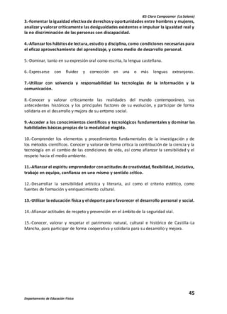 IES Clara Campoamor (La Solana)
45
Departamento de Educación Física
3.-Fomentar la igualdad efectiva de derechos y oportunidades entre hombres y mujeres,
analizar y valorar críticamente las desigualdades existentes e impulsar la igualdad real y
la no discriminación de las personas con discapacidad.
4.-Afianzar los hábitos de lectura, estudio y disciplina, como condiciones necesarias para
el eficaz aprovechamiento del aprendizaje, y como medio de desarrollo personal.
5.-Dominar, tanto en su expresión oral como escrita, la lengua castellana.
6.-Expresarse con fluidez y corrección en una o más lenguas extranjeras.
7.-Utilizar con solvencia y responsabilidad las tecnologías de la información y la
comunicación.
8.-Conocer y valorar críticamente las realidades del mundo contemporáneo, sus
antecedentes históricos y los principales factores de su evolución, y participar de forma
solidaria en el desarrollo y mejora de su entorno social.
9.-Acceder a los conocimientos científicos y tecnológicos fundamentales y dominar las
habilidades básicas propias de la modalidad elegida.
10.-Comprender los elementos y procedimientos fundamentales de la investigación y de
los métodos científicos. Conocer y valorar de forma crítica la contribución de la ciencia y la
tecnología en el cambio de las condiciones de vida, así como afianzar la sensibilidad y el
respeto hacia el medio ambiente.
11.-Afianzar el espíritu emprendedor con actitudes de creatividad, flexibilidad, iniciativa,
trabajo en equipo, confianza en uno mismo y sentido crítico.
12.-Desarrollar la sensibilidad artística y literaria, así como el criterio estético, como
fuentes de formación y enriquecimiento cultural.
13.-Utilizar la educación física y el deporte para favorecer el desarrollo personal y social.
14.-Afianzar actitudes de respeto y prevención en el ámbito de la seguridad vial.
15.-Conocer, valorar y respetar el patrimonio natural, cultural e histórico de Castilla-La
Mancha, para participar de forma cooperativa y solidaria para su desarrollo y mejora.
 