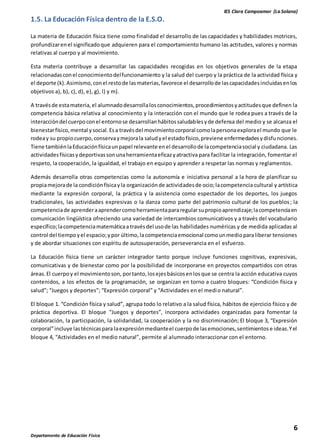 IES Clara Campoamor (La Solana)
6
Departamento de Educación Física
1.5. La Educación Física dentro de la E.S.O.
La materia de Educación física tiene como finalidad el desarrollo de las capacidades y habilidades motrices,
profundizarenel significadoque adquieren para el comportamiento humano las actitudes, valores y normas
relativas al cuerpo y al movimiento.
Esta materia contribuye a desarrollar las capacidades recogidas en los objetivos generales de la etapa
relacionadasconel conocimientodelfuncionamiento y la salud del cuerpo y la práctica de la actividad física y
el deporte (k).Asimismo,conel restode lasmaterias,favorece el desarrollode lascapacidadesincluidasenlos
objetivos a), b), c), d), e), g), l) y m).
A travésde estamateria,el alumnadodesarrollalosconocimientos,procedimientosyactitudesque definen la
competencia básica relativa al conocimiento y la interacción con el mundo que le rodea pues a través de la
interaccióndel cuerpoconel entornose desarrollanhábitossaludablesyde defensa del medio y se alcanza el
bienestarfísico,mental ysocial.Esa travésdel movimientocorporal comolapersonaexplorael mundo que le
rodeay su propiocuerpo,conservaymejorala saludyel estadofísico,previene enfermedadesydisfunciones.
Tiene tambiénlaEducaciónfísicaunpapel relevante enel desarrollode lacompetenciasocial y ciudadana. Las
actividadesfísicasydeportivassonunaherramientaeficazyatractiva para facilitar la integración, fomentar el
respeto, la cooperación, la igualdad, el trabajo en equipo y aprender a respetar las normas y reglamentos.
Además desarrolla otras competencias como la autonomía e iniciativa personal a la hora de planificar su
propiamejorade la condiciónfísicayla organizaciónde actividadesde ocio;lacompetencia cultural y artística
mediante la expresión corporal, la práctica y la asistencia como espectador de los deportes, los juegos
tradicionales, las actividades expresivas o la danza como parte del patrimonio cultural de los pueblos; la
competenciade aprenderaaprendercomoherramientapararegularsupropioaprendizaje;lacompetenciaen
comunicación lingüística ofreciendo una variedad de intercambios comunicativos y a través del vocabulario
específico;lacompetenciamatemáticaa travésdel usode las habilidades numéricas y de medida aplicadas al
control del tiempoyel espacio;ypor último,lacompetenciaemocional comounmedioparaliberar tensiones
y de abordar situaciones con espíritu de autosuperación, perseverancia en el esfuerzo.
La Educación física tiene un carácter integrador tanto porque incluye funciones cognitivas, expresivas,
comunicativas y de bienestar como por la posibilidad de incorporarse en proyectos compartidos con otras
áreas.El cuerpoy el movimientoson, portanto,losejesbásicosenlosque se centra la acción educativa cuyos
contenidos, a los efectos de la programación, se organizan en torno a cuatro bloques: “Condición física y
salud”; “Juegos y deportes”; “Expresión corporal” y “Actividades en el medio natural”.
El bloque 1. “Condición física y salud”, agrupa todo lo relativo a la salud física, hábitos de ejercicio físico y de
práctica deportiva. El bloque “Juegos y deportes”, incorpora actividades organizadas para fomentar la
colaboración, la participación, la solidaridad, la cooperación y la no discriminación; El bloque 3, “Expresión
corporal”incluye lastécnicaspara laexpresiónmedianteel cuerpode lasemociones,sentimientose ideas.Yel
bloque 4, “Actividades en el medio natural”, permite al alumnado interaccionar con el entorno.
 