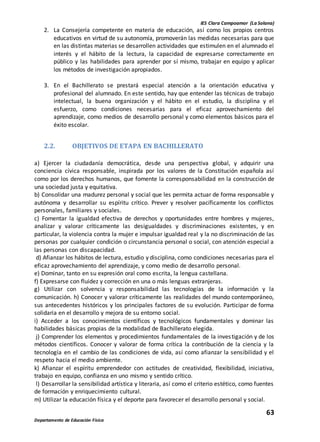 IES Clara Campoamor (La Solana)
63
Departamento de Educación Física
2. La Consejería competente en materia de educación, así como los propios centros
educativos en virtud de su autonomía, promoverán las medidas necesarias para que
en las distintas materias se desarrollen actividades que estimulen en el alumnado el
interés y el hábito de la lectura, la capacidad de expresarse correctamente en
público y las habilidades para aprender por sí mismo, trabajar en equipo y aplicar
los métodos de investigación apropiados.
3. En el Bachillerato se prestará especial atención a la orientación educativa y
profesional del alumnado. En este sentido, hay que entender las técnicas de trabajo
intelectual, la buena organización y el hábito en el estudio, la disciplina y el
esfuerzo, como condiciones necesarias para el eficaz aprovechamiento del
aprendizaje, como medios de desarrollo personal y como elementos básicos para el
éxito escolar.
2.2. OBJETIVOS DE ETAPA EN BACHILLERATO
a) Ejercer la ciudadanía democrática, desde una perspectiva global, y adquirir una
conciencia cívica responsable, inspirada por los valores de la Constitución española así
como por los derechos humanos, que fomente la corresponsabilidad en la construcción de
una sociedad justa y equitativa.
b) Consolidar una madurez personal y social que les permita actuar de forma responsable y
autónoma y desarrollar su espíritu crítico. Prever y resolver pacíficamente los conflictos
personales, familiares y sociales.
c) Fomentar la igualdad efectiva de derechos y oportunidades entre hombres y mujeres,
analizar y valorar críticamente las desigualdades y discriminaciones existentes, y en
particular, la violencia contra la mujer e impulsar igualdad real y la no discriminación de las
personas por cualquier condición o circunstancia personal o social, con atención especial a
las personas con discapacidad.
d) Afianzar los hábitos de lectura, estudio y disciplina, como condiciones necesarias para el
eficaz aprovechamiento del aprendizaje, y como medio de desarrollo personal.
e) Dominar, tanto en su expresión oral como escrita, la lengua castellana.
f) Expresarse con fluidez y corrección en una o más lenguas extranjeras.
g) Utilizar con solvencia y responsabilidad las tecnologías de la información y la
comunicación. h) Conocer y valorar críticamente las realidades del mundo contemporáneo,
sus antecedentes históricos y los principales factores de su evolución. Participar de forma
solidaria en el desarrollo y mejora de su entorno social.
i) Acceder a los conocimientos científicos y tecnológicos fundamentales y dominar las
habilidades básicas propias de la modalidad de Bachillerato elegida.
j) Comprender los elementos y procedimientos fundamentales de la investigación y de los
métodos científicos. Conocer y valorar de forma crítica la contribución de la ciencia y la
tecnología en el cambio de las condiciones de vida, así como afianzar la sensibilidad y el
respeto hacia el medio ambiente.
k) Afianzar el espíritu emprendedor con actitudes de creatividad, flexibilidad, iniciativa,
trabajo en equipo, confianza en uno mismo y sentido crítico.
l) Desarrollar la sensibilidad artística y literaria, así como el criterio estético, como fuentes
de formación y enriquecimiento cultural.
m) Utilizar la educación física y el deporte para favorecer el desarrollo personal y social.
 