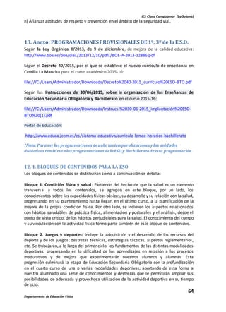 IES Clara Campoamor (La Solana)
64
Departamento de Educación Física
n) Afianzar actitudes de respeto y prevención en el ámbito de la seguridad vial.
13. Anexo: PROGRAMACIONESPROVISIONALES DE 1º, 3º de laE.S.O.
Según la Ley Orgánica 8/2013, de 9 de diciembre, de mejora de la calidad educativa:
http://www.boe.es/boe/dias/2013/12/10/pdfs/BOE-A-2013-12886.pdf
Según el Decreto 40/2015, por el que se establece el nuevo currículo de enseñanza en
Castilla La Mancha para el curso académico 2015-16:
file:///C:/Users/Administrador/Downloads/Decreto%2040-2015_currículo%20ESO-BTO.pdf
Según las Instrucciones de 30/06/2015, sobre la organización de las Enseñanzas de
Educación Secundaria Obligatoria y Bachillerato en el curso 2015-16:
file:///C:/Users/Administrador/Downloads/Instrucs.%2030-06-2015_implantación%20ESO-
BTO%20(1).pdf
Portal de Educación:
http://www.educa.jccm.es/es/sistema-educativo/curriculo-lomce-horarios-bachillerato
*Nota:Para verlas programaciones deaula,las temporalizaciones y las unidades
didácticas remitirsea las programaciones dela ESO y Bachilleratodeesta programación.
12. 1. BLOQUES DE CONTENIDOS PARA LA ESO
Los bloques de contenidos se distribuirán como a continuación se detalla:
Bloque 1. Condición física y salud: Partiendo del hecho de que la salud es un elemento
transversal a todos los contenidos, se agrupan en este bloque, por un lado, los
conocimientos sobre las capacidades físicas básicas, su desarrollo y su relación con la salud,
progresando en su planteamiento hasta llegar, en el último curso, a la planificación de la
mejora de la propia condición física. Por otro lado, se incluyen los aspectos relacionados
con hábitos saludables de práctica física, alimentación y posturales y el análisis, desde el
punto de vista crítico, de los hábitos perjudiciales para la salud. El conocimiento del cuerpo
y su vinculación con la actividad física forma parte también de este bloque de contenidos.
Bloque 2. Juegos y deportes: Incluye la adquisición y el desarrollo de los recursos del
deporte y de los juegos: destrezas técnicas, estrategias tácticas, aspectos reglamentarios,
etc. Se trabajarán, a lo largo del primer ciclo, los fundamentos de las distintas modalidades
deportivas, progresando en la dificultad de los aprendizajes en relación a los procesos
madurativos y de mejora que experimentarán nuestros alumnos y alumnas. Esta
progresión culminará la etapa de Educación Secundaria Obligatoria con la profundización
en el cuarto curso de una o varias modalidades deportivas, aportando de esta forma a
nuestro alumnado una serie de conocimientos y destrezas que le permitirán ampliar sus
posibilidades de adecuada y provechosa utilización de la actividad deportiva en su tiempo
de ocio.
 