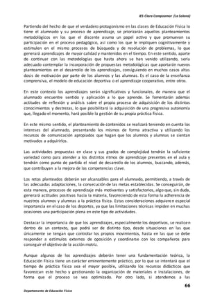 IES Clara Campoamor (La Solana)
66
Departamento de Educación Física
Partiendo del hecho de que el verdadero protagonismo en las clases de Educación Física lo
tiene el alumnado y su proceso de aprendizaje, se priorizarán aquellos planteamientos
metodológicos en los que el discente asuma un papel activo y que promuevan su
participación en el proceso pedagógico, así como los que le impliquen cognitivamente y
estimulen en el mismo procesos de búsqueda y de resolución de problemas, lo que
generará aprendizajes de mayor calidad y mantenidos en el tiempo. En este sentido, aparte
de continuar con las metodologías que hasta ahora se han venido utilizando, sería
adecuado contemplar la incorporación de propuestas metodológicas que aportarán nuevos
planteamientos en el desarrollo de los aprendizajes, consiguiendo en muchos casos altas
dosis de motivación por parte de los alumnos y las alumnas. Es el caso de la enseñanza
comprensiva, el modelo de educación deportiva o el aprendizaje cooperativo, entre otros.
En este contexto los aprendizajes serán significativos y funcionales, de manera que el
alumnado encuentre sentido y aplicación a lo que aprende. Se fomentarán además
actitudes de reflexión y análisis sobre el propio proceso de adquisición de los distintos
conocimientos y destrezas, lo que posibilitará la adquisición de una progresiva autonomía
que, llegado el momento, hará posible la gestión de su propia práctica física.
En este mismo sentido, el planteamiento de contenidos se realizará teniendo en cuenta los
intereses del alumnado, presentando los mismos de forma atractiva y utilizando los
recursos de comunicación apropiados que hagan que los alumnos y alumnas se sientan
motivados a adquirirlos.
Las actividades propuestas en clase y sus grados de complejidad tendrán la suficiente
variedad como para atender a los distintos ritmos de aprendizaje presentes en el aula y
tendrán como punto de partida el nivel de desarrollo de los alumnos, buscando, además,
que contribuyan a la mejora de las competencias clave.
Los retos planteados deberán ser alcanzables para el alumnado, permitiendo, a través de
las adecuadas adaptaciones, la consecución de las metas establecidas. Se conseguirán, de
esta manera, procesos de aprendizaje más motivantes y satisfactorios, algo que, sin duda,
generará actitudes positivas hacia la materia, favoreciendo de esta forma la adherencia de
nuestros alumnos y alumnas a la práctica física. Estas consideraciones adquieren especial
importancia en el caso de los deportes, ya que las limitaciones técnicas impiden en muchas
ocasiones una participación plena en este tipo de actividades.
Destacar la importancia de que los aprendizajes, especialmente los deportivos, se realicen
dentro de un contexto, que podrá ser de distinto tipo, desde situaciones en las que
únicamente se tengan que controlar los propios movimientos, hasta en las que se debe
responder a estímulos externos de oposición y coordinarse con los compañeros para
conseguir el objetivo de la acción motriz.
Aunque algunos de los aprendizajes deberán tener una fundamentación teórica, la
Educación Física tiene un carácter eminentemente práctico, por lo que se intentará que el
tiempo de práctica física sea el mayor posible, utilizando los recursos didácticos que
favorezcan este hecho y gestionando la organización de materiales e instalaciones, de
forma que el proceso se vea optimizado. Por otro lado, si atendemos a las
 