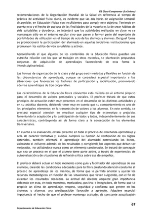 IES Clara Campoamor (La Solana)
67
Departamento de Educación Física
recomendaciones de la Organización Mundial de la Salud en referencia al tiempo de
práctica de actividad física diario, es evidente que las dos horas de asignación semanal
disponibles en Educación Física son insuficientes para cumplir este objetivo. Teniendo en
cuenta esto y el hecho de que una de las finalidades de la materia es la de crear hábitos de
vida saludables y duraderos, se intentará que las actividades realizadas en clase no se
mantengan sólo en el entorno escolar sino que pasen a formar parte del repertorio de
posibilidades de utilización en el tiempo de ocio de los alumnos y alumnas. De igual forma
se promocionará la participación del alumnado en aquellas iniciativas institucionales que
promuevan los estilos de vida saludables y activos.
Aprovechando el que algunos de los contenidos de la Educación Física guardan una
estrecha relación con los que se trabajan en otras materias, se plantearán propuestas
conjuntas de adquisición de aprendizajes favoreciendo de esta forma la
interdisciplinariedad.
Las formas de organización de la clase y del grupo serán variadas y flexibles en función de
las circunstancias de aprendizaje, aunque se concederá especial importancia a las
situaciones que favorezcan los factores de participación y socialización, promoviendo
además aprendizajes de tipo cooperativo.
Las características de la Educación Física convierten esta materia en un entorno propicio
para el desarrollo de valores personales y sociales. El profesor tratará de que estos
principios de actuación estén muy presentes en el desarrollo de las distintas actividades y
en su práctica docente, debiendo tener muy en cuenta que su comportamiento es uno de
los principales elementos en la transmisión de valores a los alumnos. En este sentido, se
prestará especial atención en erradicar cualquier tipo de estereotipo o prejuicio,
fomentando la aceptación y la participación de todos y todas, independientemente de sus
características, contribuyendo así de forma clara a la consecución de los elementos
transversales.
En cuanto a la evaluación, estará presente en todo el proceso de enseñanza-aprendizaje y
será de carácter formativo y, aunque cumplirá su función de verificación de los logros
obtenidos, también orientará el aprendizaje del alumnado potenciando los éxitos,
valorando el esfuerzo además de los resultados y corrigiendo los aspectos que deban ser
mejorados, no utilizándose nunca como un elemento sancionador. Se tratará de conseguir
que sea un proceso en el que el alumno tome parte activa, a través de experiencias de
autoevaluación y de situaciones de reflexión crítica sobre sus desempeños.
El profesor deberá actuar en todo momento como guía y facilitador del aprendizaje de sus
alumnos, creando las condiciones adecuadas para tal fin y prestando atención constante al
proceso de aprendizaje de los mismos, de forma que le permita orientar y ajustar los
recursos metodológicos en función de las situaciones que vayan surgiendo, con el fin de
alcanzar los resultados deseados. La actitud del docente adquiere gran importancia
debiendo ser esta, en todo momento, motivadora, positiva e integradora, de forma que se
propicie un clima de aprendizaje, respeto, seguridad y confianza que genere en los
alumnos y alumnas una predisposición favorable a aprender. Adquiere especial
importancia el hecho de que el profesor mantenga actitudes de constante actualización
 